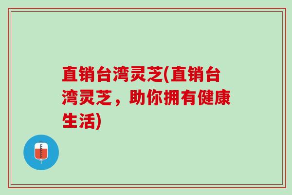 直销台湾灵芝(直销台湾灵芝，助你拥有健康生活)