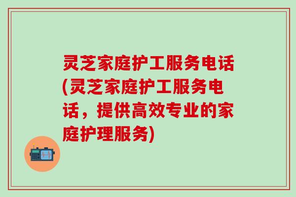灵芝家庭护工服务电话(灵芝家庭护工服务电话，提供高效专业的家庭护理服务)