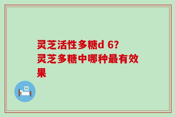 灵芝活性多糖d 6？灵芝多糖中哪种最有效果