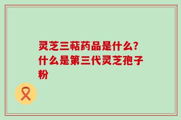 灵芝三萜药品是什么？什么是第三代灵芝孢子粉