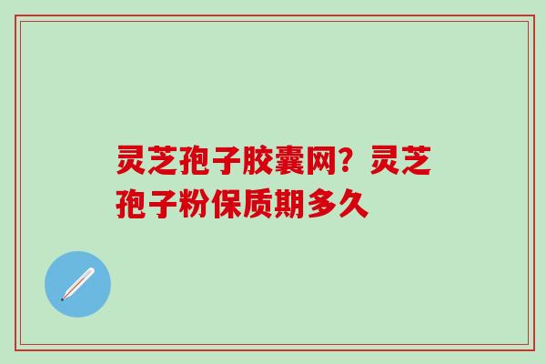 灵芝孢子胶囊网？灵芝孢子粉保质期多久