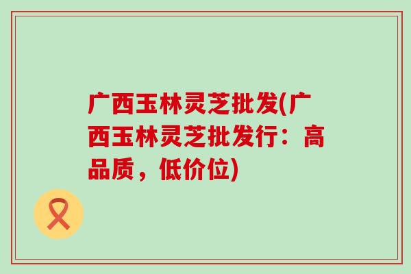 广西玉林灵芝批发(广西玉林灵芝批发行：高品质，低价位)