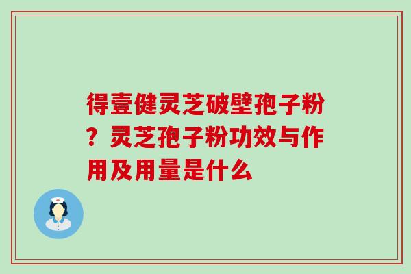 得壹健灵芝破壁孢子粉？灵芝孢子粉功效与作用及用量是什么