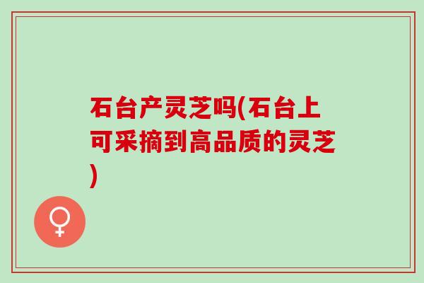 石台产灵芝吗(石台上可采摘到高品质的灵芝)