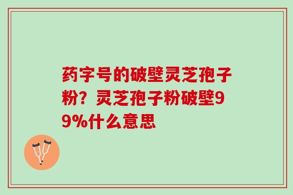 药字号的破壁灵芝孢子粉？灵芝孢子粉破壁99%什么意思