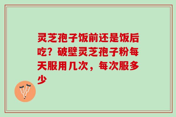 灵芝孢子饭前还是饭后吃?破壁灵芝孢子粉每天服用几次,每次服多少 灵芝孢子饭前还是饭后吃?破壁灵芝孢子粉每天服用几次,每次服多少