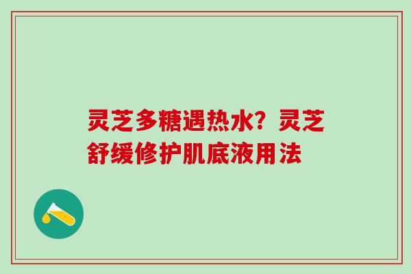 灵芝多糖遇热水？灵芝舒缓修护肌底液用法