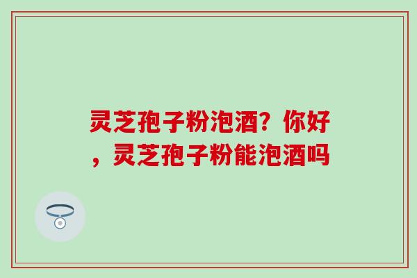 灵芝孢子粉泡酒？你好，灵芝孢子粉能泡酒吗