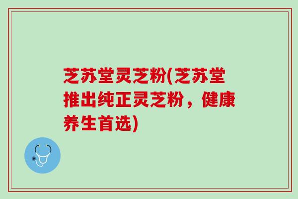 芝苏堂灵芝粉(芝苏堂推出纯正灵芝粉,健康养生首选) 芝苏堂灵芝粉(芝苏堂推出纯正灵芝粉,健康养生首选)