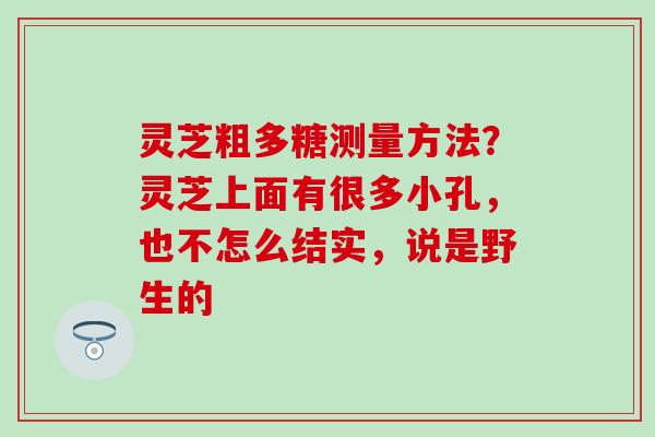 灵芝粗多糖测量方法?灵芝上面有很多小孔,也不怎么结实,说是野生的 灵芝粗多糖测量方法?灵芝上面有很多小孔,也不怎么结实,说是野生的