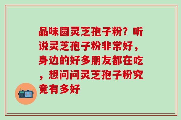 品味圆灵芝孢子粉？听说灵芝孢子粉非常好，身边的好多朋友都在吃，想问问灵芝孢子粉究竟有多好