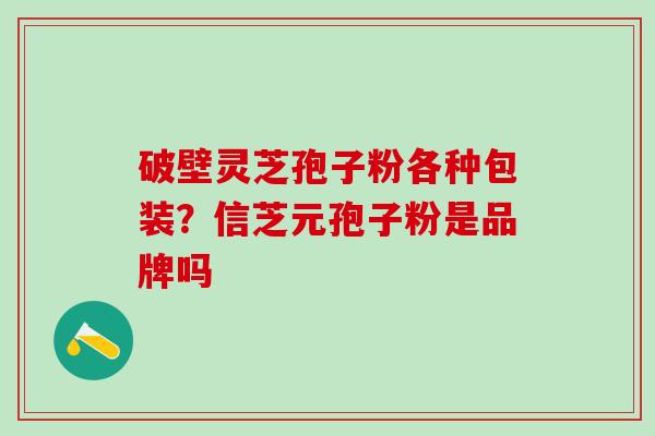 破壁灵芝孢子粉各种包装？信芝元孢子粉是品牌吗