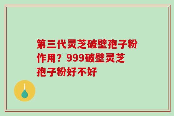 第三代灵芝破壁孢子粉作用？999破壁灵芝孢子粉好不好