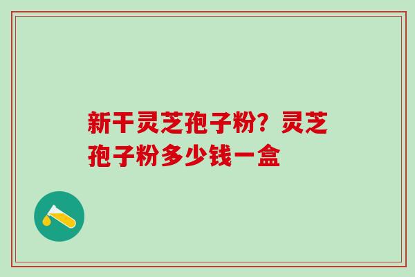 新干灵芝孢子粉?灵芝孢子粉多少钱一盒 新干灵芝孢子粉?灵芝孢子粉多少钱一盒