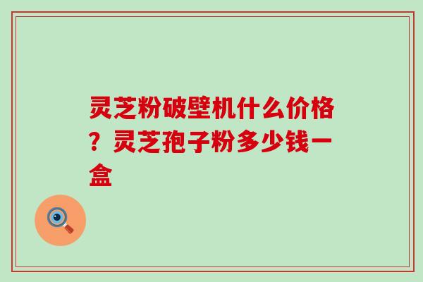 灵芝粉破壁机什么价格？灵芝孢子粉多少钱一盒