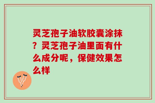 灵芝孢子油软胶囊涂抹？灵芝孢子油里面有什么成分呢，保健效果怎么样