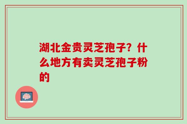 湖北金贵灵芝孢子？什么地方有卖灵芝孢子粉的