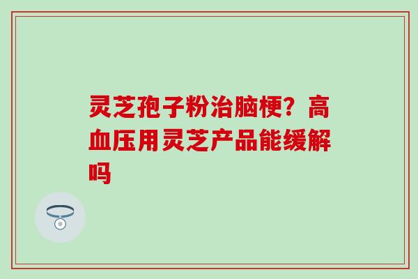 灵芝孢子粉治脑梗？高血压用灵芝产品能缓解吗