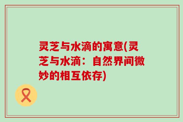 灵芝与水滴的寓意(灵芝与水滴：自然界间微妙的相互依存)