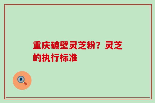 重庆破壁灵芝粉？灵芝的执行标准