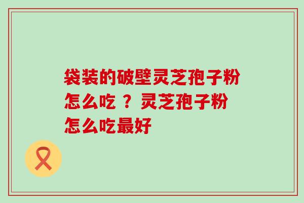 袋装的破壁灵芝孢子粉怎么吃 ？灵芝孢子粉怎么吃最好