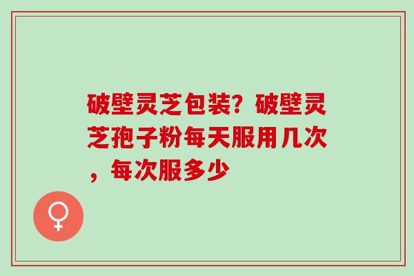 破壁灵芝包装?破壁灵芝孢子粉每天服用几次,每次服多少 破壁灵芝包装?破壁灵芝孢子粉每天服用几次,每次服多少