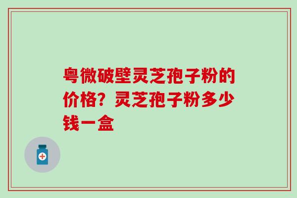 粤微破壁灵芝孢子粉的价格？灵芝孢子粉多少钱一盒