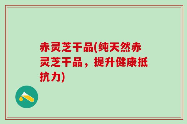 赤灵芝干品(纯天然赤灵芝干品，提升健康抵抗力)