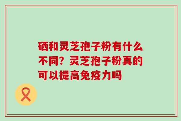 硒和灵芝孢子粉有什么不同？灵芝孢子粉真的可以提高免疫力吗