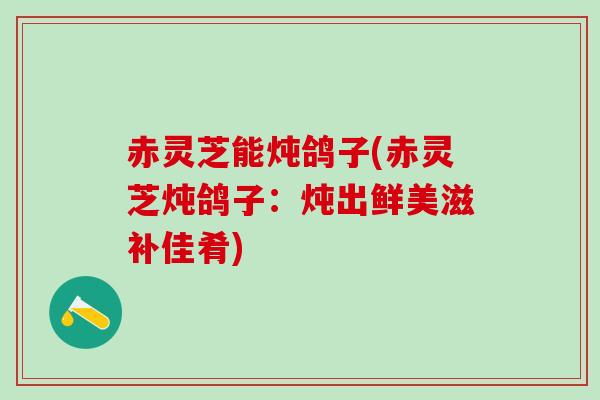 赤灵芝能炖鸽子(赤灵芝炖鸽子:炖出鲜美滋补佳肴) 赤灵芝能炖鸽子(赤灵芝炖鸽子:炖出鲜美滋补佳肴)
