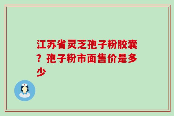 江苏省灵芝孢子粉胶囊？孢子粉市面售价是多少