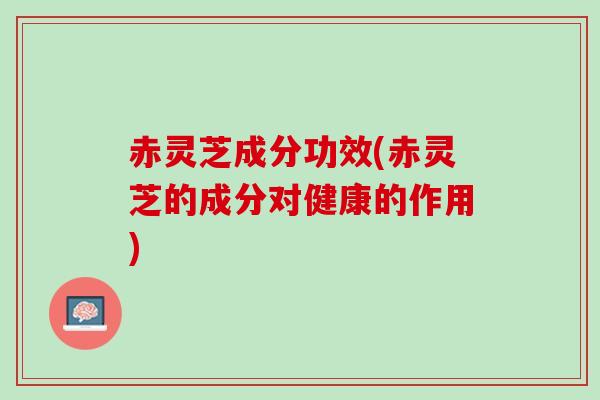 赤灵芝成分功效(赤灵芝的成分对健康的作用)