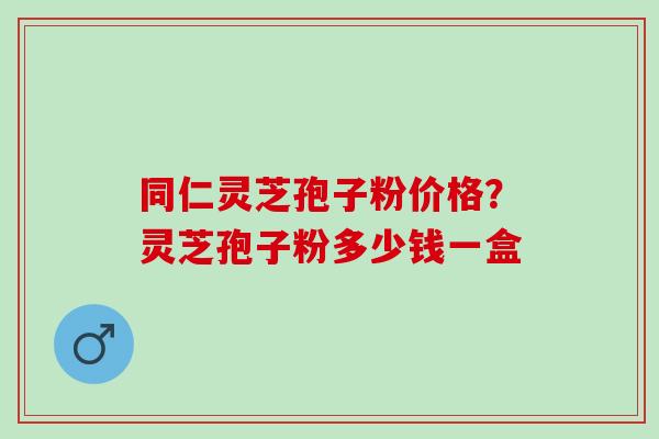 同仁灵芝孢子粉价格？灵芝孢子粉多少钱一盒