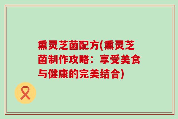 熏灵芝菌配方(熏灵芝菌制作攻略：享受美食与健康的完美结合)