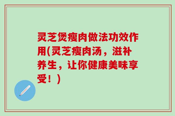 灵芝煲瘦肉做法功效作用(灵芝瘦肉汤，滋补养生，让你健康美味享受！)