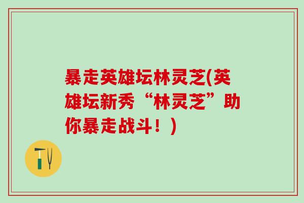 暴走英雄坛林灵芝(英雄坛新秀“林灵芝”助你暴走战斗！)