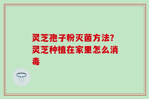 灵芝孢子粉灭菌方法？灵芝种植在家里怎么消毒