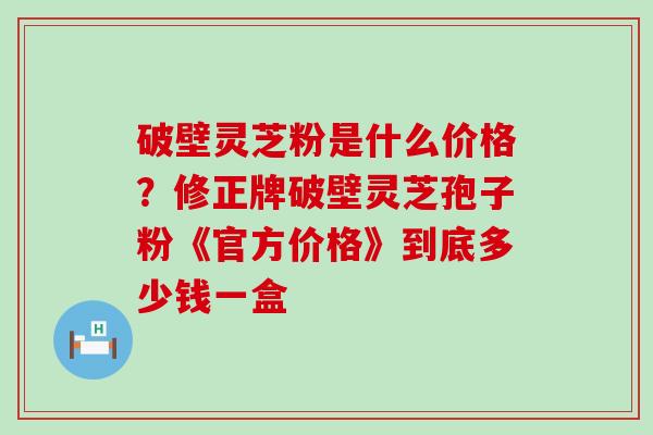 破壁灵芝粉是什么价格？修正牌破壁灵芝孢子粉《官方价格》到底多少钱一盒