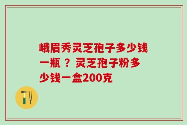 峨眉秀灵芝孢子多少钱一瓶 ？灵芝孢子粉多少钱一盒200克