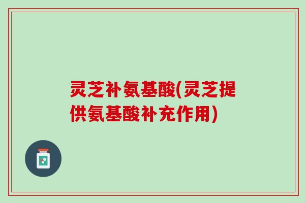 灵芝补氨基酸(灵芝提供氨基酸补充作用)