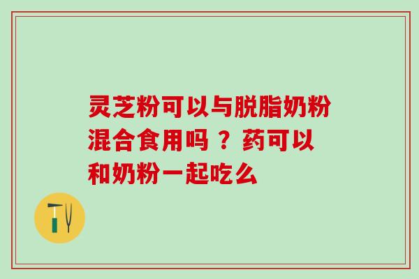 灵芝粉可以与脱脂奶粉混合食用吗 ？药可以和奶粉一起吃么