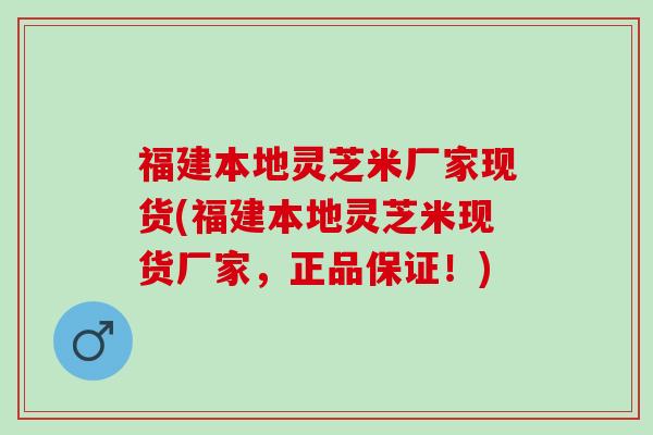 福建本地灵芝米厂家现货(福建本地灵芝米现货厂家，正品保证！)