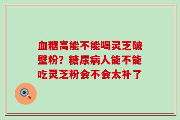 血糖高能不能喝灵芝破壁粉？糖尿病人能不能吃灵芝粉会不会太补了