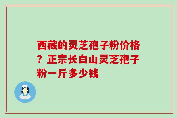 西藏的灵芝孢子粉价格？正宗长白山灵芝孢子粉一斤多少钱