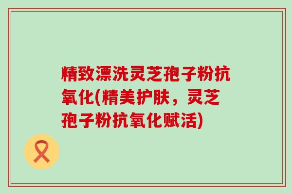 精致漂洗灵芝孢子粉抗氧化(精美护肤，灵芝孢子粉抗氧化赋活)