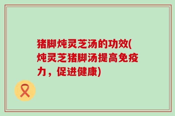 猪脚炖灵芝汤的功效(炖灵芝猪脚汤提高免疫力，促进健康)