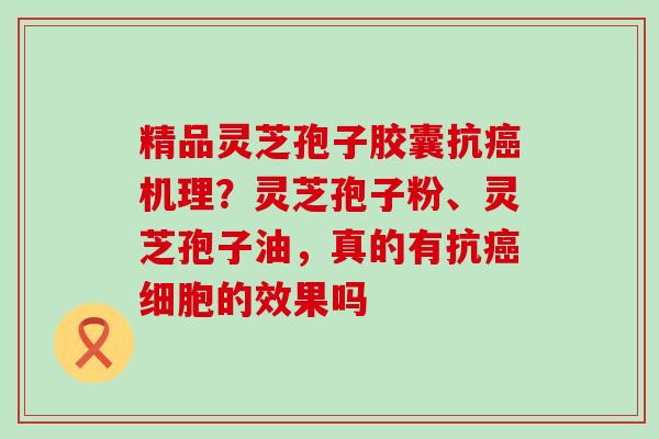 精品灵芝孢子胶囊抗机理?灵芝孢子粉、灵芝孢子油,真的有抗细胞的效果吗 精品灵芝孢子胶囊抗机理?灵芝孢子粉、灵芝孢子油,真的有抗细胞的效果吗