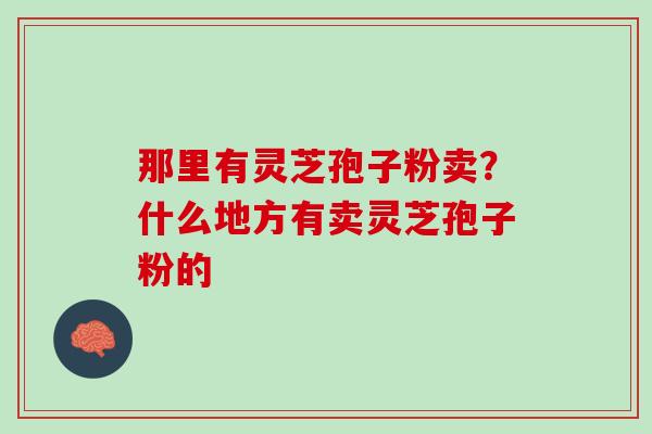 那里有灵芝孢子粉卖？什么地方有卖灵芝孢子粉的