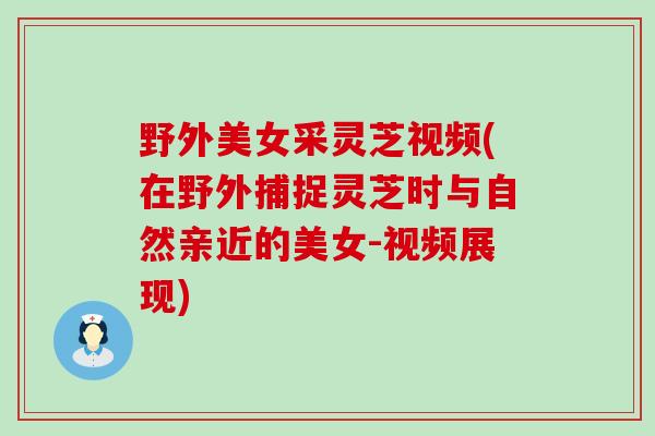 野外美女采灵芝视频(在野外捕捉灵芝时与自然亲近的美女-视频展现)