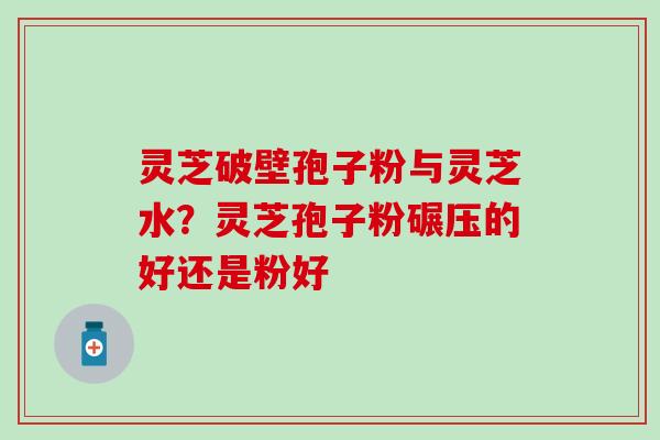 灵芝破壁孢子粉与灵芝水？灵芝孢子粉碾压的好还是粉好